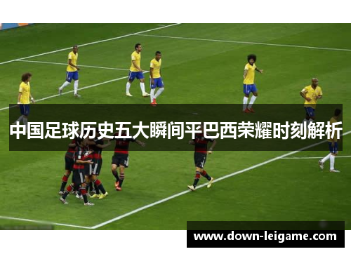 中国足球历史五大瞬间平巴西荣耀时刻解析