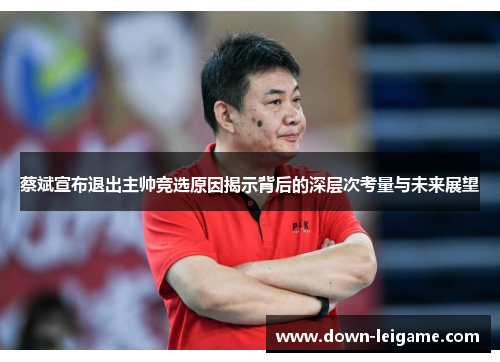 蔡斌宣布退出主帅竞选原因揭示背后的深层次考量与未来展望