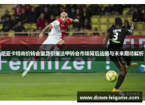 尼亚卡特高价转会里昂引爆法甲转会市场背后战略与未来期待解析 尼亚卡特高价转会里昂引爆法甲转会市场背后战略与未来期待解析