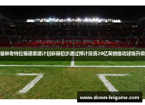 曼联老特拉福德重建计划获得初步通过预计投资20亿英镑推动球场升级 曼联老特拉福德重建计划获得初步通过预计投资20亿英镑推动球场升级