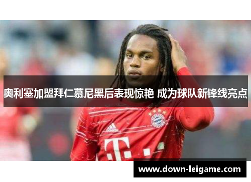 奥利塞加盟拜仁慕尼黑后表现惊艳 成为球队新锋线亮点